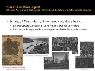      Jul. 1925 / Dez. 1961 – 438 números ≈ 107.600 páginas.
           Em 1935, passou a designar-se «Boletim Geral das Colónias»;
           Em Agosto de 1951, muda o nome para «Boletim Geral do Ultramar».




Iª Exposição Colonial Portuguesa
    BGC, Vol. X, Nº 109, Julho de 1934
 