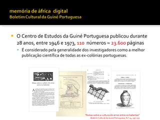    O Centro de Estudos da Guiné Portuguesa publicou durante
    28 anos, entre 1946 e 1973, 110 números ≈ 23.600 páginas
     É considerado pela generalidade dos investigadores como a melhor
      publicação científica de todas as ex-colónias portuguesas.




                                        “Notas sobre a cultura do arroz entre os balantas”
                                            Boletim Cultural da Guiné Portuguesa, N.º 14, 197-232
 