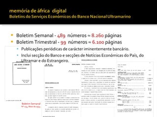    Boletim Semanal - 489 números ≈ 8.260 páginas
   Boletim Trimestral - 99 números ≈ 6.100 páginas
     Publicações periódicas de carácter iminentemente bancário.
     Inclui secção do Banco e secções de Notícias Económicas do País, do
      Ultramar e do Estrangeiro.




      Boletim Semanal
      Nº 254, Maio de 1954
 