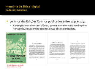    70 livros das Edições Cosmos publicados entre 1935 e 1941.
      Abrangeram as diversas colónias, que na altura formavam o Império
          Português, e os grandes obreiros dessa obra colonizadora.




S. João Baptista de Ajudá
Cadernos Coloniais - Nº 58
 