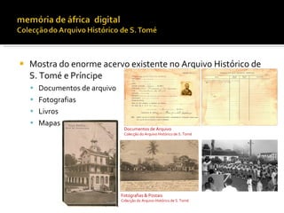    Mostra do enorme acervo existente no Arquivo Histórico de
    S. Tomé e Príncipe
     Documentos de arquivo
     Fotografias
     Livros
     Mapas
                               Documentos de Arquivo
                               Colecção do Arquivo Histórico de S. Tomé




                              Fotografias & Postais
                              Colecção do Arquivo Histórico de S. Tomé
 