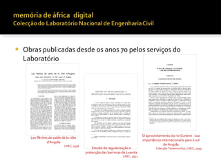    Obras publicadas desde os anos 70 pelos serviços do
    Laboratório




                                                                             O aproveitamento do rio Cunene : sua
      Les flèches de sable de la côte
                                                                             importância internacional e para o sul
                d'Angola
                            LNEC, 1958                                                    de Angola
                                             Estudo da regularização e                Colecção Testemunhos, LNEC, 1999
                                         protecção das barrocas de Luanda
                                                                LNEC, 1952
 