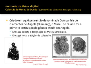    Criado em 1936 pela então denominada Companhia de
    Diamantes de Angola (Diamang), o Museu do Dundo foi a
    primeira instituição do género criada em Angola.
     Em 1942 adopta a designação de Museu Etnológico.
     Em 1946 inicia a edição da coleccção.




                Subsídios para a História, Arqueologia e
                Etnografia dos Povos da Lunda -
                                                                 Subsídios para a História, Arqueologia e Etnografia dos
                «Campanha etnográfica ao Tchihoco
                                                                  Povos da Lunda - «Máscaras de madeira da Lunda e
                (Alto-Tchicapa)
                                                                                     Alto Zambeze»
                               Nº 19, Vol. I [1953, 186 pags.]                                       Nº 31 [1956, 99 pags.]
 