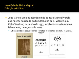    João Vário é um dos pseudónimos de João Manuel Varela
    que nasceu na cidade do Mindelo, ilha de S. Vicente, em
    Cabo Verde a 7 de Junho de 1937, local onde veio também a
    falecer em 7 de Agosto de 2007.
     Utiliza ainda os pseudónimos Timóteo Tio Tiofe e ainda G. T. Didial.
 