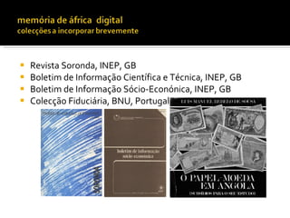    Revista Soronda, INEP, GB
   Boletim de Informação Científica e Técnica, INEP, GB
   Boletim de Informação Sócio-Econónica, INEP, GB
   Colecção Fiduciária, BNU, Portugal
 