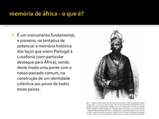    É um instrumento fundamental,
    e pioneiro, na tentativa de
    potenciar a memória histórica
    dos laços que unem Portugal à
    Lusofonia (com particular
    destaque para África), sendo
    deste modo uma ponte com o
    nosso passado comum, na
    construção de um identidade
    colectiva aos povos de todos
    esses países.
 