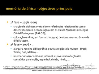    1ª fase – 1996 -2007
     criação de biblioteca virtual com referências relacionadas com o
      desenvolvimento e cooperação com os Países Africanos de Língua
      Oficial Portuguesa (PALOP);
     colocação on-line, em formato integral, de obras raras ou únicas de
      difícil acesso.
   2ª fase – 2008 - …
     alargar a recolha bibliográfica a outras regiões do mundo – Brasil,
      Timor, Goa, Malaca,…
     internacionalizar o sítio na internet, através da tradução dos
      conteúdos para inglês, espanhol, chinês, hindu, …
 