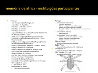        Portugal                                                    Portugal
        ANA - Aeroportos de Portugal, SA                               Universidade de Coimbra
        Assembleia da República                                         ▪   Faculdade de Economia
                                                                         ▪   Biblioteca do Departamento de Antropologia
        Biblioteca Central da Marinha                                   ▪   Instituto de Língua e Literatura Portuguesas
        Biblioteca do Exército                                          ▪   Faculdade de Ciências e Tecnologia, Departamento de Ciências
                                                                             da Terra
        Biblioteca Nacional
                                                                        Universidade de Évora
        Arquivo Histórico do ex-Banco Nacional Ultramarino              ▪   Biblioteca Geral
        Dr. Amadeu Castilho Soares                                     Universidade Técnica de Lisboa
        Instituto da Cooperação Portuguesa / Instituto                  ▪   Instituto Superior de Ciências Sociais e Políticas
         Português de Apoio ao Desenvolvimento, Centro                   ▪   Instituto Superior de Economia e Gestão
         Documentação                                                    ▪   Instituto Superior de Agronomia
        Instituto de Investigação Científica Tropical, Centro      Moçambique
         de Documentação e Informação                                   Arquivo Histórico de Moçambique
        Instituto dos Arquivos Nacionais - Torre do Tombo          Cabo Verde
        Instituto Nacional de Estatística                              Arquivo Histórico Nacional de Cabo Verde
        Instituto Nacional de Saúde Dr. Ricardo Jorge
                                                                    Guiné-Bissau
        Laboratório Nacional de Engenharia Civil                       Instituto Nacional de Estudos e Pesquisa
        Museu Nacional de Etnologia
                                                                    São Tomé e Príncipe
                                                                        Arquivo Histórico de S. Tomé e Príncipe
        Prof. Dr. José Luís Pires Laranjeira, Instituto de
         Língua e Literatura Portuguesas
        Sociedade de Geografia de Lisboa
        Sociedade Histórica da Independência de Portugal
        Universidade de Lisboa
         ▪   Faculdade de Letras
        Universidade de Aveiro
         ▪   Serviços de Documentação
 