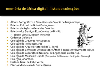    Álbuns Fotográficos e Descritivos da Colónia de Moçambique
   Boletim Cultural da Guiné Portuguesa
   Boletim da Agência Geral das Colónias
   Boletins dos Serviços Económicos do B.N.U.
     Boletim Semanal, Boletim Trimestral
   Cadernos Coloniais
   Colecção de Gravuras Portuguesas
   Colecção de livros escolares
   Colecção do Arquivo Histórico de S. Tomé
   Colecção do Centro de Estudos sobre África e do Desenvolvimento (CESA)
   Colecção do Laboratório Nacional de Engenharia Civil (LNEC)
   Colecção do Museu do Dundo (Companhia de Diamantes de Angola / Diamang)
   Colecção João Vário
   História Geral de Cabo Verde
   Plantas Medicinais da Guiné-Bissau
 