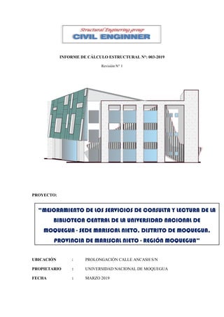 INFORME DE CÁLCULO ESTRUCTURAL N°: 003-2019
Revisión N° 1
PROYECTO:
UBICACIÓN : PROLONGACIÓN CALLE ANCASH S/N
PROPIETARIO : UNIVERSIDAD NACIONAL DE MOQUEGUA
FECHA : MARZO 2019
“MEJORAMIENTO DE LOS SERVICIOS DE CONSULTA Y LECTURA DE LA
BIBLIOTECA CENTRAL DE LA UNIVERSIDAD NACIONAL DE
MOQUEGUA - SEDE MARISCAL NIETO, DISTRITO DE MOQUEGUA,
PROVINCIA DE MARISCAL NIETO - REGIÓN MOQUEGUA”
Structural Enginering group
CIVIL ENGINNER
 