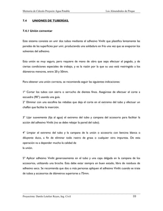 Memoria de Cálculo Proyecto Agua Potable

7.4

Los Almendrales de Pirque

UNIONES DE TUBERÍAS.

7.4.1 Unión cementar
Este sistema consiste en unir dos tubos mediante el adhesivo Vinilit que plastifica lentamente las
paredes de las superficies por unir, produciendo una soldadura en frío una vez que se evaporan los
solventes del adhesivo.
Esta unión es muy segura, pero requiere de mano de obra que sepa efectuar el pegado, y de
ciertas condiciones especiales de trabajo, y es la razón por la que su uso está restringido a los
diámetros menores, entre 20 y 50mm.
Para obtener una unión correcta, se recomienda seguir las siguientes indicaciones:
1º Cortar los tubos con sierra o serrucho de dientes finos. Asegúrese de efectuar el corte a
escuadra (90°) usando una guía.
2° Eliminar con una escofina las rebabas que deja el corte en el extremo del tubo y efectuar un
chaflán que facilite la inserción.
3° Lijar suavemente (lija al agua) el extremo del tubo y campana del accesorio para facilitar la
acción del adhesivo Vinilit (no se debe rebajar la pared del tubo).
4° Limpiar el extremo del tubo y la campana de la unión o accesorio con bencina blanca o
diluyente duco, a fin de eliminar todo rastro de grasa o cualquier otra impureza. De esta
operación va a depender mucho la calidad de
la unión.
5º Aplicar adhesivo Vinilit generosamente en el tubo y una capa delgada en la campana de los
accesorios, utilizando una brocha. Esta debe estar siempre en buen estado, libre de residuos de
adhesivo seco. Se recomienda que dos o más personas apliquen el adhesivo Vinilit cuando se trate
de tubos y accesorios de diámetros superiores a 75mm.

Proyectista: Danilo Letelier Reyes, Ing. Civil

10

 