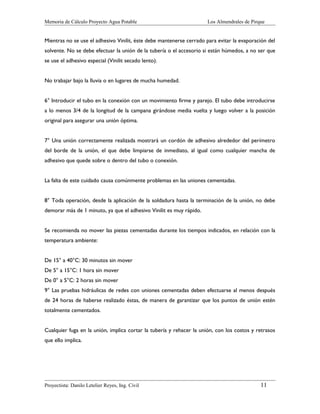 Memoria de Cálculo Proyecto Agua Potable

Los Almendrales de Pirque

Mientras no se use el adhesivo Vinilit, éste debe mantenerse cerrado para evitar la evaporación del
solvente. No se debe efectuar la unión de la tubería o el accesorio si están húmedos, a no ser que
se use el adhesivo especial (Vinilit secado lento).
No trabajar bajo la lluvia o en lugares de mucha humedad.
6° Introducir el tubo en la conexión con un movimiento firme y parejo. El tubo debe introducirse
a lo menos 3/4 de la longitud de la campana girándose media vuelta y luego volver a la posición
original para asegurar una unión óptima.
7° Una unión correctamente realizada mostrará un cordón de adhesivo alrededor del perímetro
del borde de la unión, el que debe limpiarse de inmediato, al igual como cualquier mancha de
adhesivo que quede sobre o dentro del tubo o conexión.
La falta de este cuidado causa comúnmente problemas en las uniones cementadas.
8° Toda operación, desde la aplicación de la soldadura hasta la terminación de la unión, no debe
demorar más de 1 minuto, ya que el adhesivo Vinilit es muy rápido.
Se recomienda no mover las piezas cementadas durante los tiempos indicados, en relación con la
temperatura ambiente:
De 15° a 40°C: 30 minutos sin mover
De 5° a 15°C: 1 hora sin mover
De 0° a 5°C: 2 horas sin mover
9° Las pruebas hidráulicas de redes con uniones cementadas deben efectuarse al menos después
de 24 horas de haberse realizado éstas, de manera de garantizar que los puntos de unión estén
totalmente cementados.
Cualquier fuga en la unión, implica cortar la tubería y rehacer la unión, con los costos y retrasos
que ello implica.

Proyectista: Danilo Letelier Reyes, Ing. Civil

11

 