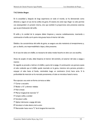 Memoria de Cálculo Proyecto Agua Potable

Los Almendrales de Pirque

7.4.2 Unión Anger.
En la actualidad y después de larga experiencia en todo el mundo, se ha demostrado como
eficiente y seguro el uso de los anillos de goma. El sistema de unión tipo Anger no sólo permite
una estanqueidad a la presión interna, sino que también la proporciona ante presiones externas
que se pre-Colocación del anillo.
El anillo y la cavidad de la campana deben limpiarse y secarse cuidadosamente, insertando a
continuación el anillo con la parte más gruesa hacia el interior del tubo.
Debido a las características del anillo de goma, se asegura una alta resistencia al envejecimiento y,
por su diseño, una impermeabilidad a bajas y altas presiones.
En el caso de tubos sin chaflán, es necesario de todos modos hacerlo en obra con una escofina.
Antes de acoplar el tubo, debe limpiarse el interior del enchufe y el exterior del tubo o espiga a
insertar.
En seguida se procede a lubricar el chaflán y parte de la espiga. A continuación una persona ajusta
el tubo cuidando que el chaflán quede insertado en la goma, mientras otra persona procede a
empujar el tubo hasta el fondo, retirándolo luego un centímetro (1cm) hacia atrás. Si la
profundidad de inserción se ha marcado previamente, el tubo se introduce hasta la marca.
Para ejecutar una unión en forma correcta se debe:
1º Cortar a escuadra
2º Biselar a 15° y eliminar rebabas
3º Pulir el bisel.
4º Marcar longitud de inserción "L"
5º Limpiar anillo y cavidad
6º Introducir anillo
7º Aplicar lubricante a espiga del tubo
8º Introducir el tubo dentro de la unión
9º Retroceder hasta marca "L" de la longitud de inserción.

Proyectista: Danilo Letelier Reyes, Ing. Civil

12

 