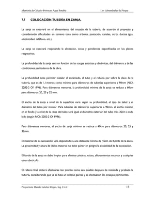 Memoria de Cálculo Proyecto Agua Potable

7.5

Los Almendrales de Pirque

COLOCACIÓN TUBERÍA EN ZANJA.

La zanja se excavará en el alineamiento del trazado de la tubería, de acuerdo al proyecto y
considerando dificultades en terreno tales como árboles, postación, canales, otros ductos (gas,
electricidad, teléfono, etc.).
La zanja se excavará respetando la alineación, cotas y pendientes especificadas en los planos
respectivos.
La profundidad de la zanja será en función de las cargas estáticas y dinámicas, del diámetro y de las
condiciones particulares de la obra.
La profundidad debe permitir instalar el encamado, el tubo y el relleno por sobre la clave de la
tubería, que es de 1,1metros como mínimo para diámetros de tuberías superiores a 90mm (NCh
2282-2 Of 1996). Para diámetros menores, la profundidad mínima de la zanja se reduce a 60cm
para diámetros 20, 25 y 32 mm.
El ancho de la zanja a nivel de la superficie varía según su profundidad, el tipo de talud y el
diámetro del tubo por instalar. Para tuberías de diámetros superiores a 90mm, el ancho mínimo
en el fondo y a nivel de la clave del tubo será igual al diámetro exterior del tubo más 30cm a cada
lado (según NCh 2282-2 Of 1996).
Para diámetros menores, el ancho de zanja mínimo se reduce a 40cm para diámetros 20, 25 y
32mm.
El material de la excavación será depositado a una distancia mínima de 45cm del borde de la zanja.
La proximidad y altura de dicho material no debe poner en peligro la estabilidad de la excavación.
El fondo de la zanja se debe limpiar para eliminar piedras, raíces, afloramientos rocosos y cualquier
otro obstáculo.
El relleno final deberá efectuarse tan pronto como sea posible después de instalada y probada la
tubería, considerando que ya se hizo un relleno parcial y se efectuaron los ensayos pertinentes.

Proyectista: Danilo Letelier Reyes, Ing. Civil

13

 