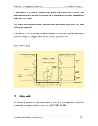 Memoria de Cálculo Proyecto Agua Potable

Los Almendrales de Pirque

La zanja estrecha es el tipo más conveniente para instalar tuberías enterradas, ya que las cargas
potenciales se minimizan. La zanja ancha implica que el tubo debe soportar pesos mayores que en
el caso de la zanja angosta.
Si las paredes de la zanja son inestables, se deben instalar entibaciones, encofrados u otro medio
para soportar las paredes.
Si el fondo de la zanja es inestable, se deberá estabilizar o utilizar otros métodos de fundación
tales como envigado, uso de geotextiles, medios químicos, agotamiento, etc.

Excavación en zanja

7.5

ENCAMADO.

Los tubos no se deben poner directamente sobre el fondo de la zanja, salvo que el material del
fondo cumpla con las características exigidas por la NCh 2282-2 Of 1996.

Proyectista: Danilo Letelier Reyes, Ing. Civil

14

 