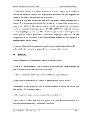 Memoria de Cálculo Proyecto Agua Potable

Los Almendrales de Pirque

Los tubos deben asentarse en el material de encamado en toda su longitud, por lo cual éste se
construye de manera de adaptarse a las irregularidades del diámetro del tubo, originadas por
cambios de sección y/o colocación de accesorios de unión.
El fondo de la zanja debe ser continuo, plano y libre de piedras, troncos, materiales duros o
cortantes. Si el fondo es de material suave, fino, sin piedras y se puede nivelar fácilmente, no es
necesario usar rellenos de base especial, siempre y cuando sean debidamente compactados y
cumplan con las características exigidas por la NCh 2282-2 Of 1996. Si el fondo está constituido
por material pedregoso o rocoso, se debe colocar una capa de arena o material granular de
mínimo 10cm que cumpla la granulometría y compactación exigida por la NCh 2282-2 Of 1996.
Está prohibido el uso de material arcilloso inmediatamente alrededor del tubo, ya sea en el
encamado, relleno lateral o superior.
La superficie del material de encamado debe seguir la pendiente especificada en el diseño. Es
fundamental brindar a la tubería un apoyo uniforme y continuo en toda su longitud.
7.6

RELLENO.

El relleno debe efectuarse inmediatamente después de colocada la tubería.
El material de relleno destinado a estar en contacto directo con el tubo estará constituido por
capas de arena o suelos granulares previamente harneados.
Se rellenarán los costados del tubo, desde el encamado hasta el eje central de éste.
Se debe compactar este material, para obtener un grado de 90% del Proctor Standard.
Posteriormente se debe agregar otra capa de material de relleno de manera que cubra el tubo
hasta una altura de 150mm sobre la clave.
Se debe compactar esta capa exclusivamente sobre los bordes de la zanja.
Se debe continuar el relleno de la zanja hasta llegar al nivel natural del terreno con tierra de la
excavación previamente tamizada y debidamente compactada.

Proyectista: Danilo Letelier Reyes, Ing. Civil

15

 