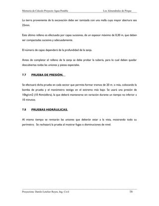 Memoria de Cálculo Proyecto Agua Potable

Los Almendrales de Pirque

La tierra proveniente de la excavación debe ser tamizada con una malla cuya mayor abertura sea
25mm.
Este último relleno es efectuado por capas sucesivas, de un espesor máximo de 0,30 m, que deben
ser compactadas sucesiva y adecuadamente.
El número de capas dependerá de la profundidad de la zanja.
Antes de completar el relleno de la zanja se debe probar la tubería, para lo cual deben quedar
descubiertas todas las uniones y piezas especiales.
7.7

PRUEBA DE PRESIÓN.

Se efectuará dicha prueba en cada sector que permita formar tramos de 20 m. o más, colocando la
bomba de prueba y el manómetro testigo en el extremo más bajo. Se usará una presión de
10kg/cm2 (10 Atmósfera), la que deberá mantenerse sin variación durante un tiempo no inferior a
10 minutos.
7.8

PRUEBAS HIDRÁULICAS.

Al mismo tiempo se revisarán las uniones que deberán estar a la vista, mostrando todo su
perímetro. Se rechazará la prueba al mostrar fugas o disminuciones de nivel.

Proyectista: Danilo Letelier Reyes, Ing. Civil

16

 