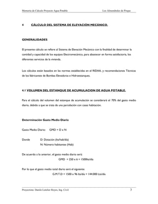 Memoria de Cálculo Proyecto Agua Potable

4

Los Almendrales de Pirque

CÁLCULO DEL SISTEMA DE ELEVACIÓN MECÁNICO.

GENERALIDADES
El presente cálculo se refiere al Sistema de Elevación Mecánico con la finalidad de determinar la
cantidad y capacidad de los equipos Electromecánico, para abastecer en forma satisfactoria, los
diferentes servicios de la vivienda.

Los cálculos están basados en las normas establecidas en el RIDAA, y recomendaciones Técnicas
de los fabricantes de Bombas Elevadoras e Hidroestanques.

4.1 VOLUMEN DEL ESTANQUE DE ACUMULACION DE AGUA POTABLE.
Para el cálculo del volumen del estanque de acumulación se considerará el 70% del gasto medio
diario, debido a que se trata de una parcelación con casas habitación.

Determinación Gasto Medio Diario
Gasto Medio Diario:
Donde

GMD = D x N

D: Dotación (lts/hab/día)
N: Número habitantes (Hab)

De acuerdo a lo anterior, el gasto medio diario será:
GMD = 250 x 6 = 1500lts/día
Por lo que el gasto medio total diario será el siguiente:
G.M.T.D = 1500 x 96 lts/día = 144.000 Lts/día

Proyectista: Danilo Letelier Reyes, Ing. Civil

3

 