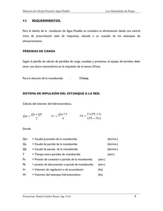 Memoria de Cálculo Proyecto Agua Potable

4.2

Los Almendrales de Pirque

REQUERIMIENTOS.

Para el diseño de la instalación de Agua Potable se considera la alimentación desde una central
única de presurización (sala de máquinas), ubicada a un costado de los estanques de
almacenamiento.
PÉRDIDAS DE CARGA
Según la planilla de cálculo de pérdidas de carga, caudales y presiones, el equipo de bombeo debe
tener una altura manométrica en la impulsión de al menos 27mca.

Para la elección de la motobomba

:

27mca.

SISTEMA DE IMPULSIÓN DEL ESTANQUE A LA RED:
Cálculo del volumen del hidroneumático.

Qm =

Qa + Qb
2

Vr =

Qm *T
4

Vh =

Vr ( Pb +1)
( Pb − Pa)

Donde
Qm

= Caudal promedio de la motobomba

(lts/min.)

Qa

= Caudal de partida de la motobomba

(lts/min.)

Qb

= Caudal de parada de la motobomba

(lts/min.)

T

= Tiempo entre partidas de motobomba

(atm.)

Pa

= Presión de conexión o partida de la motobomba

(atm.)

Pb

= presión de desconexión o parada de motobomba

(atm.)

Vr

= Volumen de regulación o de acumulación

(lts)

Vh

= Volumen del estanque hidroneumático

(lts)

Proyectista: Danilo Letelier Reyes, Ing. Civil

4

 