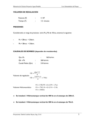 Memoria de Cálculo Proyecto Agua Potable

Los Almendrales de Pirque

VOLUMEN DE REGULACION
Potencia (P)

:

4 HP

Tiempo (T)

:

1.5 minutos

PRESIONES
Considerando un rango de presiones entre Pa y Pb de 10mca, tenemos lo siguiente:

-

Pa = 28mca = 2.8atm.

-

Pb = 38mca = 3.8atm.

CAUDALES DE BOMBEO (dependen de motobomba).
Qa a Pa

:

160 lts/min.

Qb a Pb

:

260 lts/min.

Caudal Medio (Qm)

:

210 lts/min.

Qm * T
4
Volumen de regulación
210 * 1.5
VR =
= 79lts
4
VR =

Volumen Hidroneumático

Vh = VR( Pb +1) /( Pb − Pa )
Vh = 79(3.8 +1) /(3.8 − 2.8)
Vh = 380lts

♦ Se instalará 1 Hidroestanque vertical de 400 lts en el estanque de 200m3.
♦ Se instalará 1 Hidroestanque vertical de 200 lts en el estanque de 70m3.

Proyectista: Danilo Letelier Reyes, Ing. Civil

5

 