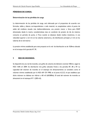 Memoria de Cálculo Proyecto Agua Potable

Los Almendrales de Pirque

PÉRDIDAS DE CARGA.
Determinación de las pérdidas de carga
La determinación de las pérdidas de carga, será efectuada por el proyectista de acuerdo con
fórmulas, tablas y ábacos correspondientes a cada material, no aceptándose sobre el punto de
salida del artefacto situado más desfavorablemente, una presión menor a 4mca para IDAP
alimentadas desde la matriz, considerándose ésta en condición de presión de día de máximo
consumo en período de punta, ó 7mca cuando se abastece desde medios mecánicos, ni una
velocidad superior a 2,5 m/s en las tuberías exteriores y de distribución principal y 2 m/s en las
tuberías de la red interior.
La presión mínima establecida para este proyecto en la red de distribución es de 10,8mca ubicada
en el arranque de la parcela Nº 39.

5

RED DE INCENDIO.

Se dispondrá de una red de incendio, con grifos de columna de diámetro nominal 100mm, según la
NCh 1646 of. 2004. Se distribuirán tres grifos ubicados frente a las parcelas 87, 38 y 59. La
capacidad del volumen de incendio en el estanque de almacenamiento se considera como el
volumen mínimo establecido por la NCh 691 Of 1998, en el punto 6.2.2.2, el que establece que
dicho volumen no debiese ser inferior a 60 m3 (60.000lts). El total del volumen de incendio se
almacenará en el estanque Nº 1 (200 m3).

Proyectista: Danilo Letelier Reyes, Ing. Civil

6

 