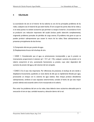 Memoria de Cálculo Proyecto Agua Potable

6

Los Almendrales de Pirque

VÁLVULAS

La acumulación de aire en el interior de las tuberías es uno de los principales problemas de las
redes, cualquiera sea el material de que estén hechas. El aire ocupará las partes altas de las redes y
si en estos puntos no existen accesorios que permitan su escape al exterior, al acumularse el aire
se producirá una reducción importante del caudal (incluso podrá obstruirla completamente),
originando problemas puntuales de pérdidas de carga severas. El problema más grave es que se
puedan producir sobrepresiones que causen la rotura de los tubos. Estas sobrepresiones se
presentan principalmente de dos formas:
1) Compresión del aire por presión de agua.
2) Desplazamiento brusco de la burbuja de aire.
• CASO 1: Considerando que el agua es prácticamente incompresible y que la presión es
inversamente proporcional al volumen (p1 • V1= p2 • V2), cualquier aumento de presión en la
tubería comprimirá el aire, aumentando fuertemente su presión, cuyo valor dependerá del
aumento de presión del agua y del volumen del aire atrapado.
• CASO 2: Es el caso más importante. Por diferencias de presiones, la burbuja de aire tiende a
desplazarse bruscamente, quedando un vacío detrás de ella que es rápidamente llenado por agua,
provocando un choque con la columna de agua estática. Este choque produce elevadísimas
sobrepresiones, similares al caso expuesto anteriormente, sumado al hecho de que esta mayor
presión además está actuando sobre el aire incorporado en la tubería.
Para evitar los problemas del aire en las redes, éstas deberán tener accesorios adecuados para la
evacuación el aire en tipo, cantidad necesaria y ubicación dentro de la red.

Proyectista: Danilo Letelier Reyes, Ing. Civil

7

 