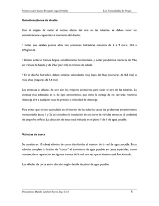 Memoria de Cálculo Proyecto Agua Potable

Los Almendrales de Pirque

Consideraciones de diseño
Con el objeto de evitar el nocivo efecto del aire en las tuberías, se deben tener las
consideraciones siguientes al momento del diseño:
• Evitar que existan puntos altos con presiones hidráulicas menores de 6 a 9 m.c.a. (0,6 a
0,9kg/cm2).
• Deben evitarse tramos largos, sensiblemente horizontales, y evitar pendientes menores de 4%o
en tramos de bajada y de 2%o (por mil) en tramos de subida.
• En el diseño hidraúlico deben evitarse velocidades muy bajas del flujo (menores de 0,8 m/s) o
muy altas (mayores de 1,6 m/s)
Las ventosas o válvulas de aire son los mejores accesorios para sacar el aire de las tuberías. La
ventosa más adecuada es la de tipo aerocinético, que tiene la ventaja de no cerrarse mientras
descarga aire a cualquier tasa de presión o velocidad de descarga.
Para evitar que el aire acumulado en el interior de las tuberías cause los problemas anteriormente
mencionados (caso 1 y 2), se considera la instalación de una serie de válvulas ventosas (6 unidades)
de pequeño orificio. La ubicación de estas está indicada en el plano 1 de 1 de agua potable.

Válvulas de corte
Se consideran 10 (diez) válvulas de corte distribuidas al interior de la red de agua potable. Estas
válvulas cumplen la función de “cortar” el suministro de agua potable en casos especiales, como
mantención o reparación en algunos tramos de la red una vez que el sistema esté funcionando.
Las válvulas de corte están ubicadas según detalle de plano de agua potable.

Proyectista: Danilo Letelier Reyes, Ing. Civil

8

 