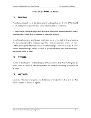 Memoria de Cálculo Proyecto Agua Potable

Los Almendrales de Pirque

ESPECIFICACIONES TECNICAS
7.1

TUBERÍAS.

Todas las tuberías de la red de distribución exterior será de poli cloruro de vinilo (PVC) clase 10.
Su colocación y técnicas de unión deben ceñirse a las instrucciones del fabricante.
La colocación de tuberías se apegará a las técnicas de construcción empleadas en obras civiles, y
sus diámetros y trazados serán los indicados en el plano del proyecto.
La profundidad mínima de la red de agua potable debe ser de 1,1mts desde la clave de la tubería.
Por razones de seguridad, las canalizaciones paralelas a otros servicios deben ubicarse a lo menos
a 0,30 m, con respecto al diámetro exterior de la tubería de agua potable. En los cruces de ambos
sistemas (alcantarillado-agua potable), la tubería de agua potable debe ir sobre la de alcantarillado a
una distancia mínima de 0,3 m.
7.2

FITTINGS.

En todas las distribuciones y tendidos de agua potable, se utilizarán, de preferencia, fittings del tipo
bronce. Todas las uniones de cobre bronce se hará con soldadura que contenga al menos un 50%
de estaño.
7.3

VÁLVULAS.

Las válvulas indicadas en el proyecto, serán de diámetro variable (ver lámina 1 de 1), de tipo Bola.
Deben ir siempre en cámaras de registro.

Proyectista: Danilo Letelier Reyes, Ing. Civil

9

 
