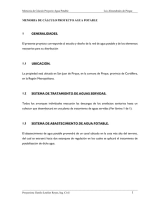 Memoria de Cálculo Proyecto Agua Potable Los Almendrales de Pirque
MEMORIA DE CÁLCULO PROYECTO AGUA POTABLE
1 GENERALIDADES.
El presente proyecto corresponde al estudio y diseño de la red de agua potable y de los elementos
necesarios para su distribución
1.1 UBICACIÓN.
La propiedad está ubicada en San Juan de Pirque, en la comuna de Pirque, provincia de Cordillera,
en la Región Metropolitana.
1.2 SISTEMA DE TRATAMIENTO DE AGUAS SERVIDAS.
Todos los arranques individuales evacuarán las descargas de los artefactos sanitarios hasta un
colector que desembocará en una planta de tratamiento de aguas servidas (Ver lámina 1 de 1).
1.3 SISTEMA DE ABASTECIMIENTO DE AGUA POTABLE.
El abastecimiento de agua potable provendrá de un canal ubicado en la cota más alta del terreno,
del cual se extraerá hacia dos estanques de regulación en los cuales se aplicará el tratamiento de
potabilización de dicha agua.
Proyectista: Danilo Letelier Reyes, Ing. Civil 1
 