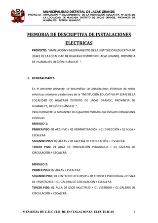MUNICIPALIDAD DISTRITAL DE JACAS GRANDE
PROYECTO: AMPLIACIÓN Y MEJORAMIENTO DE LA INSTITUCIÓN EDUCATIVA Nº 32443 DE
LA LOCALIDAD DE HUACASH DISTRITO DE JACAS GRANDE, PROVINCIA DE
HUAMALIES, REGIÓN HUÁNUCO
MEMORIA DE CÁLCULO DE INSTALACIONES ELECTRICAS 1
MEMORIA DE DESCRIPTIVA DE INSTALACIONES
ELECTRICAS
PROYECTO: “AMPLIACIÓN Y MEJORAMIENTO DE LAINSTITUCIÓN EDUCATIVA Nº
32443 DE LA LOCALIDAD DE HUACASH DISTRITO DE JACAS GRANDE, PROVINCIA
DE HUAMALIES, REGIÓN HUÁNUCO “.
1. GENERALIDADES
En el presente proyecto se desarrollan las instalaciones eléctricas de redes
eléctricas interiores y exteriores de la “INSTITUCIÓN EDUCATIVA Nº 32443 DE LA
LOCALIDAD DE HUACASH DISTRITO DE JACAS GRANDE, PROVINCIA DE
HUAMALIES, REGIÓN HUÁNUCO “.
Para el proyecto seconsideran los siguientes módulos que incluyen instalaciones
eléctricas.
MODULO 1:
PRIMER PISO: 01 ARCHIVO + 01 ADMINISTRACIÓN + 01 DIRECCIÓN + 01 AULA +
ESCALERA.
SEGUNDO PISO: 02 AULAS + 01 GALERIA DE CIRCULACIÓN + ESCALERA.
TERCER PISO: 01 AULA DE INNOVACIÓN PEDAGIGICA + 01 GALERIA DE
CIRCULACIÓN + ESCALERA.
MODULO 2:
PRIMER PISO: 02 AULAS + ESCALERA.
SEGUNDO PISO: 01 CENTRO DE RECURSOS + 01 TOPICO Y PSICOLOGIA + 01 SALA
DE PROFESORES + 01 GALERIA DE CIRCULACIÓN + ESCALERA.
TERCER PISO: 01 AULA DE USOS MULTIPLES + 01 VESTIDOR + 01 GALERIA DE
CIRCULACIÓN + ESCALERA.
 
