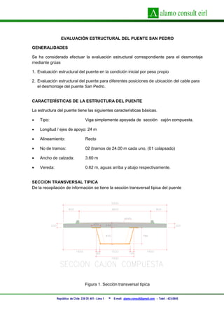 República de Chile 239 Of. 401 - Lima 1 - E-mail: alamo.consult@gmail.com - Telef. : 433-0945
EVALUACIÓN ESTRUCTURAL DEL PUENTE SAN PEDRO
GENERALIDADES
Se ha considerado efectuar la evaluación estructural correspondiente para el desmontaje
mediante grúas
1. Evaluación estructural del puente en la condición inicial por peso propio
2. Evaluación estructural del puente para diferentes posiciones de ubicación del cable para
el desmontaje del puente San Pedro.
CARACTERÍSTICAS DE LA ESTRUCTURA DEL PUENTE
La estructura del puente tiene las siguientes características básicas.
 Tipo: Viga simplemente apoyada de sección cajón compuesta.
 Longitud / ejes de apoyo: 24 m
 Alineamiento: Recto
 No de tramos: 02 (tramos de 24.00 m cada uno, (01 colapsado)
 Ancho de calzada: 3.60 m
 Vereda: 0.62 m, aguas arriba y abajo respectivamente.
SECCION TRANSVERSAL TIPICA
De la recopilación de información se tiene la sección transversal típica del puente
Figura 1. Sección transversal típica
 