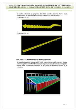 pág. 10
PROYECTO: “CREACION DE LOS SERVICIOS DEPORTIVOS DEL ESTADIO MUNICIPAL EN LA LOCALIDAD DE
CEBADA LOMA DEL DISTRITO DE CHAGLLA - PROVINCIA DE PACHITEA - DEPARTAMENTO DE HUANUCO”.
Se realizó utilizando el programa Sap2000, usando elemento frame, cuyo
modelamiento se realizará para dos direcciones con un ancho unitario.
En la dirección “x-x”:
En la dirección “y-y”:
2.3.2. PORTICO TRIDIMENSIONAL (Vigas, Columnas)
Se realizó utilizando el programa SAP2000, usando elementos Frame para vigas y
columnas; y Elementos Membrana en la losa para gradas y coberturas para poder
obtener áreas tributarias provenientes de las cargas de la losa que existen en la
estructura.
 