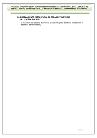 pág. 11
PROYECTO: “CREACION DE LOS SERVICIOS DEPORTIVOS DEL ESTADIO MUNICIPAL EN LA LOCALIDAD DE
CEBADA LOMA DEL DISTRITO DE CHAGLLA - PROVINCIA DE PACHITEA - DEPARTAMENTO DE HUANUCO”.
2.4. MODELAMIENTO ESTRUCTURAL DE OTRAS ESTRUCTURAS
2.4.1. ZAPATA AISLADA
El modelado se realizará de manera en voladizo (más detalle se mostrará en el
diseño de dicho elemento)
 