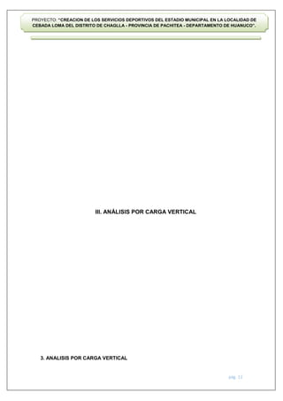 pág. 12
PROYECTO: “CREACION DE LOS SERVICIOS DEPORTIVOS DEL ESTADIO MUNICIPAL EN LA LOCALIDAD DE
CEBADA LOMA DEL DISTRITO DE CHAGLLA - PROVINCIA DE PACHITEA - DEPARTAMENTO DE HUANUCO”.
III. ANÁLISIS POR CARGA VERTICAL
3. ANALISIS POR CARGA VERTICAL
 