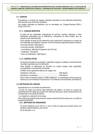 pág. 13
PROYECTO: “CREACION DE LOS SERVICIOS DEPORTIVOS DEL ESTADIO MUNICIPAL EN LA LOCALIDAD DE
CEBADA LOMA DEL DISTRITO DE CHAGLLA - PROVINCIA DE PACHITEA - DEPARTAMENTO DE HUANUCO”.
3.1. CARGAS
Procedemos a evaluar las cargas verticales actuantes en los diferentes elementos
estructurales que conforman el edificio.
Las cargas verticales se clasifican, por su naturaleza, en: Cargas Muertas (CM) y
Carga Viva (CV).
3.1.1. CARGAS MUERTAS
El peso de los materiales, dispositivos de servicio, equipos, tabiques y otros
elementos soportados por la edificación, incluyendo su peso propio, que se
propone sean permanentes.
Para calcular el peso de los elementos que conforman la estructura y el peso de
los materiales que deberían soportar, se han tomado los siguientes pesos unitarios:
•Concreto Simple: 2300 Kg/m3
•Concreto Armado: 2400 Kg/m3
• Losa Maciza: 480 Kg/m2 (espesor de 0.20 mts)
• Acabados: 100 Kg/m2
• Muro de Albañilería: 1800 Kg/m3
3.1.2. CARGAS VIVAS
Es el peso de todos los ocupantes, materiales, equipos, muebles y otros elementos
movibles soportados por la edificación.
Para diseñar la edificación se tomarán en cuenta cargas vivas repartidas,
concentradas o combinación de ambas.
El RNE da los siguientes valores de cargas viva:
Graderías y tribunas.................................................. 500 Kg/m2
Escaleras y corredores.............................................. 500 Kg/m2
Para techos inclinados según el RNE establece: “la sobrecarga mínima para los
techos con una inclinación mayores de 3° con relación a la horizontal, es 50 Kg/m2.
3.2. METRADOS DE CARGAS
Consideramos en el metrado de elementos:
- El tipo de carga que asume cada elemento del edificio, sin tener en cuenta las
combinaciones de carga que causen los máximos esfuerzos, estas combinaciones se
considerarán en la parte de diseño.
- La magnitud y ubicación de la carga.
Para realizar el análisis estructural por carga vertical de toda la estructura, se utilizó el
programa SAP2000.
3.2.1. METRADO EN GRADERÍAS
El ancho tributario es de 100 cm. y por lo tanto la carga que actuará sobre una
gradería estará referida a ese ancho.
En la dirección “x-x”:
 