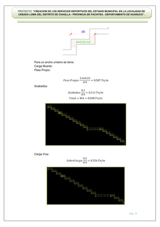 pág. 14
PROYECTO: “CREACION DE LOS SERVICIOS DEPORTIVOS DEL ESTADIO MUNICIPAL EN LA LOCALIDAD DE
CEBADA LOMA DEL DISTRITO DE CHAGLLA - PROVINCIA DE PACHITEA - DEPARTAMENTO DE HUANUCO”.
Para un ancho unitario se tiene:
Carga Muerta:
Peso Propio:
Acabados:
Carga Viva:
𝑃𝑒𝑠𝑜 𝑃𝑟𝑜𝑝𝑖𝑜:
2.4𝑥0.22
0.9
= 0.587 𝑇𝑛/𝑚
𝐴𝑐𝑎𝑏𝑎𝑑𝑜𝑠:
0.1
0.9
= 0.111 𝑇𝑛/𝑚
𝑇𝑜𝑡𝑎𝑙 = 𝑊𝑑 = 0.698 𝑇𝑛/𝑚
𝑆𝑜𝑏𝑟𝑒𝐶𝑎𝑟𝑔𝑎:
0.5
0.9
= 0.556 𝑇𝑛/𝑚
 