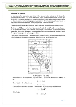 pág. 21
PROYECTO: “CREACION DE LOS SERVICIOS DEPORTIVOS DEL ESTADIO MUNICIPAL EN LA LOCALIDAD DE
CEBADA LOMA DEL DISTRITO DE CHAGLLA - PROVINCIA DE PACHITEA - DEPARTAMENTO DE HUANUCO”.
4. CARGA DE VIENTO
La estructura, los elementos de cierre y los componentes exteriores de todas las
edificaciones expuestas a la acción del viento, serán diseñados para resistir las car- gas
(presiones y succiones) exteriores e interiores debidas al viento, suponiendo que éste actúa
en dos direcciones horizontales perpendiculares entre sí. En la estructura la ocurrencia de
presiones y succiones exteriores serán consideradas simultáneamente.
Para el cálculo de la carga de viento se tendrá que tener las siguientes consideraciones.
Según el Art. 12.2 que nos indica el tipo de clasificación de la edificación, en nuestro caso
es del tipo I, Edificaciones poco sensibles a las ráfagas y a los efectos dinámicos del viento,
tales como edificios de poca altura o esbeltez y edificaciones cerradas con cobertura capaz
de soportar las cargas sin variar su geometría.
Otras de las consideraciones a tener en cuenta son en cuanto a la velocidad de diseño del
viento, utilizamos el respectivo mapa que nos proporciona la normativa E.020
MAPA EÓLICO DEL PERÚ
Velocidad a una altura de 10 mts, Según el Anexo 2 de la E.020, No menor a 75 Km/h es
de:
𝑉 = 90 𝐾𝑚/ℎ
Con una altura de edificación de:
ℎ = 18.0 𝑚𝑡𝑠
Calculamos la velocidad de diseño a la respectiva altura con la siguiente formula:
Obteniendo:
𝑉ℎ = 102 𝐾𝑚/ℎ
 