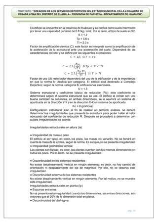 pág. 29
PROYECTO: “CREACION DE LOS SERVICIOS DEPORTIVOS DEL ESTADIO MUNICIPAL EN LA LOCALIDAD DE
CEBADA LOMA DEL DISTRITO DE CHAGLLA - PROVINCIA DE PACHITEA - DEPARTAMENTO DE HUANUCO”.
El edificio se encuentra en la provincia de Huánuco y se califica como suelo intermedio
por tener una capacidad portante de 0.81kg / cm2. Por lo tanto, el tipo de suelo es S2.
S = 1.2
Tp = 0.6 s
Tl = 2.0 s
Factor de amplificación sísmica (C): este factor se interpreta como la amplificación de
la aceleración de la estructural ante una aceleración del suelo. Dependerá de las
características del sitio y se define por las siguientes expresiones:
𝐶 = 2.5 𝑆𝑖 𝑇 < 𝑇𝑝
𝐶 = 2. 5. (
𝑇𝑝
𝑇
) 𝑆𝑖 𝑇𝑝 < 𝑇 < 𝑇𝑙
𝐶 = 2. 5. (
𝑇𝑝. 𝑇𝑙
𝑇2
) 𝑆𝑖 𝑇 > 𝑇𝑙
Factor de uso (U): este factor dependerá del uso de la edificación y de la importancia
en que la norma lo clasifica por categoría. El edificio está destinado a Complejo
Deportivo; según la norma, categoría B, edificaciones esenciales.
U = 1.3
Sistema estructural y coeficiente básico de reducción (Ro): este coeficiente se
determinará según el sistema estructural que se use. El edificio al contar con una
buena cantidad de columnas, en ambas direcciones, se le asumirá un sistema de
aporticada en la dirección Y-Y y en la dirección X-X un sistema de aporticada.
Ro = 8 (pórticos)
Configuración estructural: Con el fin de realizar un correcto análisis, se deberá
determinar las irregularidades que presenta la estructura para poder hallar el valor
adecuado del coeficiente de reducción R. Después se procederá a determinar con
cuáles irregularidades se cuenta:
Irregularidades estructurales en altura (Ia)
● Irregularidad de masa o peso
El edificio al ser típico en todos los pisos, las masas no variarán. No se tendrá en
cuenta la masa de la azotea, según la norma. Es así que, no se presenta irregularidad.
● Irregularidad geométrica vertical
Las plantas son típicas; es decir, las plantas cuentan con las mismas dimensiones en
todos los pisos. Por lo tanto, no se presenta irregularidad.
● Discontinuidad en los sistemas resistentes
No existe desalineamiento vertical en ningún elemento; es decir, no hay cambio de
orientación ni desplazamiento del eje de magnitud. Por ello, no se observa esta
irregularidad.
● Discontinuidad extrema de los sistemas resistentes
No existe desalinamiento vertical en ningún elemento. Por tal motivo, no se muestra
esta irregularidad.
Irregularidades estructurales en planta (Ip)
● Esquinas entrantes
No se presenta esta irregularidad cuando las dimensiones, en ambas direcciones, son
mayores que el 20% de la dimensión total en planta.
● Discontinuidad del diafragma
 