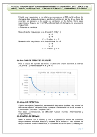 pág. 30
PROYECTO: “CREACION DE LOS SERVICIOS DEPORTIVOS DEL ESTADIO MUNICIPAL EN LA LOCALIDAD DE
CEBADA LOMA DEL DISTRITO DE CHAGLLA - PROVINCIA DE PACHITEA - DEPARTAMENTO DE HUANUCO”.
Existirá esta irregularidad si hay aberturas mayores que el 50% del área bruta del
diafragma. Las únicas aberturas en planta del edificio son por las áreas libres del
ascensor, las escaleras y los ductos de ventilación en los baños. Como estas
superficies no llegan a ser ni el 10% del área total del diafragma, no se presenta
irregularidad.
● Sistemas no paralelos
No existe dicha irregularidad en la dirección Y-Y Ro = 8
Ia = 1
Ip = 1
𝑅 = 𝑅𝑜 𝑥 𝐼𝑎 𝑥 𝐼𝑝 = 8
No existe dicha irregularidad en la dirección X-X Ro = 8
Ia = 1
Ip = 1
𝑅 = 𝑅𝑜 𝑥 𝐼𝑎 𝑥 𝐼𝑝 = 8
5.4. CALCULO DE ESPECTRO DE DISEÑO
Para el cálculo del espectro de diseño, se utilizó una función espectral, a partir de
ZUCS/R vs T. para la dirección “X-X” y “Y-Y”:
5.5. ANÁLISIS ESPECTRAL
A partir del espectro presentado, se obtendrán respuestas modales y así estimar las
respuestas máximas de la estructura a base de una combinación modal. Esta es la
Combinación Cuadrática Completa (CQC).
Con estas combinaciones, se obtendrán fuerzas internas, deformaciones y
desplazamientos.
5.6. CONTROL DE DERIVAS
Dado el análisis con el modelo y con la superposición modal, se obtuvieron
desplazamientos máximos elásticos y lineales de la estructura. Para obtener los
desplazamientos máximos inelásticos, la norma indica que si la estructura es regular,
 