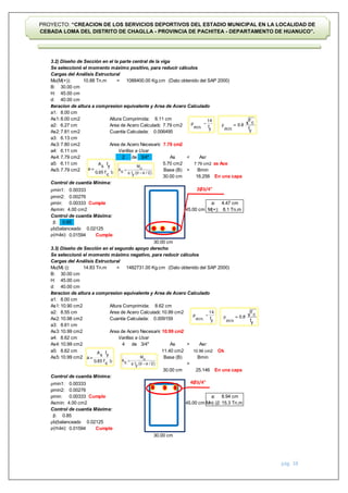 pág. 38
PROYECTO: “CREACION DE LOS SERVICIOS DEPORTIVOS DEL ESTADIO MUNICIPAL EN LA LOCALIDAD DE
CEBADA LOMA DEL DISTRITO DE CHAGLLA - PROVINCIA DE PACHITEA - DEPARTAMENTO DE HUANUCO”.
3.2) Diseño de Sección en el la parte central de la viga
Se seleccionó el momento máximo positivo, para reducir cálculos
Cargas del Análisis Estructural
Mu(M(+)): = (Dato obtenido del SAP 2000)
B:
H:
d:
Iteracion de altura a compresion equivalente y Area de Acero Calculado
a1:
As1: Altura Comprimida:
a2: Area de Acero Calculado:
As2: Cuantía Calculada:
a3:
As3: Area de Acero Necesario:
a4:
As4: de <
a5:
As5: >
Control de cuantía Mínima:
ρmin1:
ρmin2:
ρmin: Cumple
Asmin:
Control de cuantía Máxima:
β:
ρb(balanceada):
ρ(máx): Cumple
3.3) Diseño de Sección en el segundo apoyo derecho
Se seleccionó el momento máximo negativo, para reducir cálculos
Cargas del Análisis Estructural
Mu(M(-)): = (Dato obtenido del SAP 2000)
B:
H:
d:
Iteracion de altura a compresion equivalente y Area de Acero Calculado
a1:
As1: Altura Comprimida:
a2: Area de Acero Calculado:
As2: Cuantía Calculada:
a3:
As3: Area de Acero Necesario:
a4:
As4: de >
a5:
As5:
>
Control de cuantía Mínima:
ρmin1:
ρmin2:
ρmin: Cumple
Asmin:
Control de cuantía Máxima:
β:
ρb(balanceada):
ρ(máx): Cumple
4.00 cm2
Asr
8.62 cm
0.00276
0.00333
0.00333
30.00 cm
a: 8.94 cm
Mn(-)2: 15.3 Tn.m
6.13 cm
7.80 cm2
10.88 Tn.m 1088400.00 Kg.cm
30.00 cm
45.00 cm
40.00 cm
8.00 cm
8.00 cm2 6.11 cm
6.27 cm 7.79 cm2
7.79 cm2
7.81 cm2 0.006495
6.11 cm Varillas a Usar
7.79 cm2 3/4"
0.02125
0.01594
M(+): 8.1 Tn.m
Ok
10.90 cm2 8.62 cm
8.55 cm 10.99 cm2
10.98 cm2
14.83 Tn.m 1482731.00 Kg.cm
0.85
0.02125
0.01594
30.00 cm
45.00 cm
40.00 cm
25.146
30.00 cm
4.47 cm
10.99 cm2
0.009159
7.79 cm2 Base (B)
As
a:
Mas Acero
Bmin
Asr
6.11 cm 5.70 cm2 7.79 cm2
2
0.85
16.256
11.40 cm2
30.00 cm En una capa
10.99 cm2
10.99 cm2 Base (B) Bmin
0.00333
0.00276
0.00333
4.00 cm2
30.00 cm
8.61 cm
10.99 cm2
8.62 cm Varillas a Usar
10.99 cm2
8.00 cm
4 3/4" As
45.00 cm
45.00 cm
En una capa
2Ø3/4"
4Ø3/4"
 