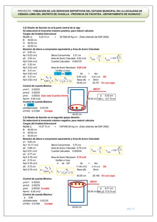 pág. 42
PROYECTO: “CREACION DE LOS SERVICIOS DEPORTIVOS DEL ESTADIO MUNICIPAL EN LA LOCALIDAD DE
CEBADA LOMA DEL DISTRITO DE CHAGLLA - PROVINCIA DE PACHITEA - DEPARTAMENTO DE HUANUCO”.
3.2) Diseño de Sección en el la parte central de la viga
Se seleccionó el momento máximo positivo, para reducir cálculos
Cargas del Análisis Estructural
Mu(M(+)): = (Dato obtenido del SAP 2000)
B:
H:
d:
Iteracion de altura a compresion equivalente y Area de Acero Calculado
a1:
As1: Altura Comprimida:
a2: Area de Acero Calculado:
As2: Cuantía Calculada:
a3:
As3: Area de Acero Necesario:
a4:
As4: de >
a5:
As5: >
Control de cuantía Mínima:
ρmin1:
ρmin2:
ρmin: Usar esta Cuantía minima
Asmin:
Control de cuantía Máxima:
β:
ρb(balanceada):
ρ(máx): Cumple
3.3) Diseño de Sección en el segundo apoyo derecho
Se seleccionó el momento máximo negativo, para reducir cálculos
Cargas del Análisis Estructural
Mu(M(-)): = (Dato obtenido del SAP 2000)
B:
H:
d:
Iteracion de altura a compresion equivalente y Area de Acero Calculado
a1:
As1: Altura Comprimida:
a2: Area de Acero Calculado:
As2: Cuantía Calculada:
a3:
As3: Area de Acero Necesario:
a4:
As4: de >
a5:
As5:
>
Control de cuantía Mínima:
ρmin1:
ρmin2:
ρmin: Cumple
Asmin:
Control de cuantía Máxima:
β:
ρb(balanceada):
ρ(máx): Cumple
6.00 cm2
Asr
5.75 cm
0.00276
0.00333
0.00333
40.00 cm
a: 6.71 cm
Mn(-)2: 17.9 Tn.m
3.32 cm
5.62 cm2
9.22 Tn.m 921506.40 Kg.cm
40.00 cm
50.00 cm
45.00 cm
9.00 cm
6.02 cm2 3.31 cm
3.54 cm 5.62 cm2
6.00 cm2
5.64 cm2 0.003125
3.31 cm Varillas a Usar
5.62 cm2 3/4"
0.02125
0.01594
M(+): 13.7 Tn.m
Ok
10.17 cm2 5.75 cm
5.98 cm 9.78 cm2
9.81 cm2
15.57 Tn.m 1557465.00 Kg.cm
0.85
0.02125
0.01594
40.00 cm
50.00 cm
45.00 cm
25.146
40.00 cm
5.03 cm
9.78 cm2
0.005434
5.62 cm2 Base (B)
As
a:
Ok
Bmin
Asr
3.31 cm 8.55 cm2 6.00 cm2
3
0.85
20.701
11.40 cm2
40.00 cm En una capa
9.78 cm2
9.78 cm2 Base (B) Bmin
0.00333
0.00276
0.00333
6.00 cm2
40.00 cm
5.77 cm
9.78 cm2
5.75 cm Varillas a Usar
9.78 cm2
9.00 cm
4 3/4" As
50.00 cm
50.00 cm
En una capa
3Ø3/4"
4Ø3/4"
 