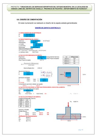 pág. 46
PROYECTO: “CREACION DE LOS SERVICIOS DEPORTIVOS DEL ESTADIO MUNICIPAL EN LA LOCALIDAD DE
CEBADA LOMA DEL DISTRITO DE CHAGLLA - PROVINCIA DE PACHITEA - DEPARTAMENTO DE HUANUCO”.
6.6. DISEÑO DE CIMENTACIÓN
En esta numeración se realizará un diseño de la zapata aislada generalizada:
DISEÑO DE ZAPATA CENTRICA Z-1
f'c:
fy:
𝜎(terreno): =
hf(desplante):
γs (suelo):
γc (concreto):
Sobrecarga:
Calculo de Esfuerzo Neto:
𝜎𝑛 (esfuerzo neto)
P(servicio): (Carga Axial de Servicio)
%P(servicio): (Peso Propio de Zapata)
Peso Propio de zapata:
Area de Zapata (Az):
Sección de Columna:
b:
h:
Dimension de Zapata:
T: Usar: T:
S: Usar: S:
Si Cumple
Comprobacion para tener voladas casi iguales:
=
4) CALCULO DE ESFUERZO ULTIMO QUE PRODUCIRÁEL SUELO EN LAZAPATA
Calculo de la carga ultima de la zapata:
Pu:
Az:
Wu: < OK Pu:
5) CALCULO DE PERALTE DE ZAPATA:
Longitud de Desarrollo Columna:
Varilla:
Ø1/2'' Pu:
Ø5/8''
Ø3/4''
Ø1''
Suponer un Peralte:
Peralte Efectivo:
m:
n:
Verificacion Por Punzonamiento:
Pu:
Wu:
Vu:
%P(servicio)
10%
8%
6%
4%
1) CARACTERISTICAS DE MATERIALES
1.65 m
50.85 Tn
0.50 m
h:
1.30 m 0.23 m
1.20 m 0.23 m
50.85 Tn
38.17 Tn
17.61 Tn
𝜎𝑛
0.63 m
0.50 m
0.40 m
18.33 Tn/m2
0.90 m
0.80 m
50.85 Tn
1.75 m
1.30 m
1 kg/cm2
2 kg/cm2
3 kg/cm2
4 kg/cm2
33.50 Tn
9%
3.01 Tn
14.10 Tn/m2
210.0 kg/cm2
4200.0 kg/cm2
0.50 Tn/m2
9.82 Tn/m2
1.80 m
1.80 Tn/m3
1.41 kg/cm2
2) CARACTERISTICAS DEL SUELO
2.40 Tn/m3
3) CALCULO DE DIMENSION DE ZAPATA
0.59 m
0.50 m
0.40 m
OK
OK
2.59 m2
0.50 m
0.40 m
1.66 m
1.56 m
1.75 m
1.65 m
50.85 Tn
2.89 m2
17.61 Tn/m2
0.63 m
Ldc
0.30 m
0.37 m
0.44 m
𝐴 =
𝑃 𝑠𝑒𝑟𝑣𝑖𝑐𝑖𝑜 𝑃(𝑠𝑒𝑟𝑣𝑖𝑐𝑖𝑜)
𝜎(𝑡𝑒𝑟𝑟𝑒𝑛𝑜)
𝜎𝑛 = 𝜎 𝑡𝑒𝑟𝑟𝑒𝑛𝑜 − (𝑝𝑟𝑜𝑚𝑒𝑑𝑖𝑜)𝑥ℎ𝑓 − 𝑆/𝐶(1𝑒𝑟 𝑝𝑖𝑠𝑜)
 