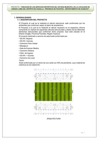 pág. 5
PROYECTO: “CREACION DE LOS SERVICIOS DEPORTIVOS DEL ESTADIO MUNICIPAL EN LA LOCALIDAD DE
CEBADA LOMA DEL DISTRITO DE CHAGLLA - PROVINCIA DE PACHITEA - DEPARTAMENTO DE HUANUCO”.
1. GENERALIDADES
1.1. DESCRIPCION DEL PROYECTO
El Proyecto al cual se le realizará el cálculo estructural, está conformado por los
ambientes que conforman según el plano de arquitectura.
El Proyecto a la cual se le realizará el cálculo necesario en el respectivo informe
comprende en realizar los siguientes cálculos estructurales y diseño de los diferentes
elementos estructurales que conforman dicho proyecto. Que está ubicado en el
Distrito Chaglla, Provincia Pachitea, Región Huánuco
El proyecto destinado a servicio de salud está conformado por:
• SS.HH. Mujeres
• SS.HH. Varones
• Camerino Para Visitas
• Masajes-2
• Sala de Examen Medico
• Camerino Árbitros
• HALL de Ingreso
• SS.HH. + Duchas
• Camerino de Local
Techo:
•Está conformado por un techo de una caída con 40% de pendiente, cuyo material de
cobertura es de Calaminón.
ARQUITECTURA
.15 .15 .15 .15 .15
6.12 5.90 5.85 .55 5.85 5.90 5.90 5.85 .55 5.85 5.90 5.92 5.82 5.90 .55 5.85 6.12
6.08 5.37 6.08 6.68 5.32 6.08
84.38
84.38
A B C F G H K L M N Ñ O P
I J
D E
A B C F G H K L M N Ñ O P
I J
D E
A B C F G H K L M N Ñ O P
I J
D E
A"
A
A"
A"
Q R
A"
Q R
PR
OYECCION DE COBER
TUR
A PR
OYECCION DE COBER
TUR
A PR
OYECCION DE COBER
TUR
A
PR
OYECCION DE COBER
TUR
A PR
OYECCION DE COBER
TUR
A PR
OYECCION DE COBER
TUR
A
GRADER
IA GRADER
IA GRADER
IA GRADER
IA
CIR
CULACION CIR
CULACION CIR
CULACION
CIR
CULACION CIR
CULACION CIR
CULACION
84.06
 