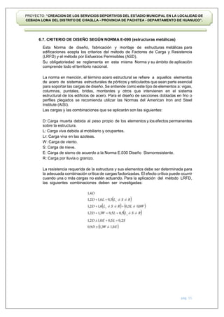 pág. 55
PROYECTO: “CREACION DE LOS SERVICIOS DEPORTIVOS DEL ESTADIO MUNICIPAL EN LA LOCALIDAD DE
CEBADA LOMA DEL DISTRITO DE CHAGLLA - PROVINCIA DE PACHITEA - DEPARTAMENTO DE HUANUCO”.
6.7. CRITERIO DE DISEÑO SEGÚN NORMA E-090 (estructuras metálicas)
Esta Norma de diseño, fabricación y montaje de estructuras metálicas para
edificaciones acepta los criterios del método de Factores de Carga y Resistencia
(LRFD) y el método por Esfuerzos Permisibles (ASD).
Su obligatoriedad se reglamenta en esta misma Norma y su ámbito de aplicación
comprende todo el territorio nacional.
La norma en mención, el término acero estructural se refiere a aquellos elementos
de acero de sistemas estructurales de pórticos y reticulados que sean parte esencial
para soportar las cargas de diseño. Se entiende como este tipo de elementos a: vigas,
columnas, puntales, bridas, montantes y otros que intervienen en el sistema
estructural de los edificios de acero. Para el diseño de secciones dobladas en frío o
perfiles plegados se recomienda utilizar las Normas del American Iron and Steel
Institute (AISI).
Las cargas y las combinaciones que se aplicarán son las siguientes:
D: Carga muerta debida al peso propio de los elementos y los efectos permanentes
sobre la estructura.
L: Carga viva debida al mobiliario y ocupantes.
Lr: Carga viva en las azoteas.
W: Carga de viento.
S: Carga de nieve.
E: Carga de sismo de acuerdo a la Norma E.030 Diseño Sismorresistente.
R: Carga por lluvia o granizo.
La resistencia requerida de la estructura y sus elementos debe ser determinada para
la adecuada combinación crítica de cargas factorizadas. El efecto crítico puede ocurrir
cuando una o más cargas no estén actuando. Para la aplicación del método LRFD,
las siguientes combinaciones deben ser investigadas:
 