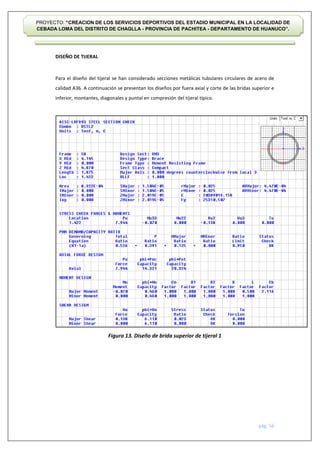 pág. 56
PROYECTO: “CREACION DE LOS SERVICIOS DEPORTIVOS DEL ESTADIO MUNICIPAL EN LA LOCALIDAD DE
CEBADA LOMA DEL DISTRITO DE CHAGLLA - PROVINCIA DE PACHITEA - DEPARTAMENTO DE HUANUCO”.
DISEÑO DE TIJERAL
Para el diseño del tijeral se han considerado secciones metálicas tubulares circulares de acero de
calidad A36. A continuación se presentan los diseños por fuera axial y corte de las bridas superior e
inferior, montantes, diagonales y puntal en compresión del tijeral típico.
Figura 13. Diseño de brida superior de tijeral 1
 