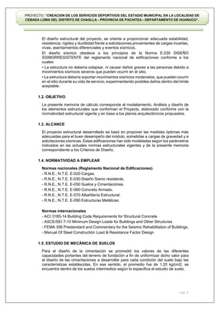 pág. 6
PROYECTO: “CREACION DE LOS SERVICIOS DEPORTIVOS DEL ESTADIO MUNICIPAL EN LA LOCALIDAD DE
CEBADA LOMA DEL DISTRITO DE CHAGLLA - PROVINCIA DE PACHITEA - DEPARTAMENTO DE HUANUCO”.
El diseño estructural del proyecto, se orienta a proporcionar adecuada estabilidad,
resistencia, rigidez y ductilidad frente a solicitaciones provenientes de cargas muertas,
vivas, asentamientos diferenciales y eventos sísmicos.
El diseño sísmico obedece a los principios de la Norma E.030 DISEÑO
SISMORRESISTENTE del reglamento nacional de edificaciones conforme a los
cuales:
• La estructura no debería colapsar, ni causar daños graves a las personas debido a
movimientos sísmicos severos que pueden ocurrir en el sitio.
• La estructura debería soportar movimientos sísmicos moderados, que pueden ocurrir
en el sitio durante su vida de servicio, experimentando posibles daños dentro del límite
aceptable.
1.2. OBJETIVO
La presente memoria de cálculo corresponde al modelamiento, Análisis y diseño de
los elementos estructurales que conforman el Proyecto, elaborado conforme con la
normatividad estructural vigente y en base a los planos arquitectónicos propuestos.
1.3. ALCANCE
El proyecto estructural desarrollado se basó en proponer las medidas óptimas más
adecuadas para el buen desempeño del módulo, sometidas a cargas de gravedad y a
solicitaciones sísmicas. Estas edificaciones han sido modeladas según los parámetros
indicados en las actuales normas estructurales vigentes y de la presente memoria
correspondiente a los Criterios de Diseño.
1.4. NORMATIVIDAD A EMPLEAR
Normas nacionales (Reglamento Nacional de Edificaciones).
- R.N.E., N.T.E. E-020 Cargas.
- R.N.E., N.T.E. E-030 Diseño Sismo resistente.
- R.N.E., N.T.E. E-050 Suelos y Cimentaciones.
- R.N.E., N.T.E. E-060 Concreto Armado.
- R.N.E., N.T.E. E-070 Albañilería Estructural.
- R.N.E., N.T.E. E-090 Estructuras Metálicas.
Normas internacionales
- ACI 318S-14 Building Code Requirements for Structural Concrete
- ASCE/SEI 7-10 Minimum Design Loads for Buildings and Other Structures
- FEMA 356 Prestandard and Commentary for the Seismic Rehabilitation of Buildings.
- Manual Of Steel Constructión Load & Resistance Factor Design
1.5. ESTUDIO DE MECÁNICA DE SUELOS
Para el diseño de la cimentación se promedió los valores de las diferentes
capacidades portantes del terreno de fundación a fin de uniformizar dicho valor para
el diseño de las cimentaciones a desarrollar para cada condición del suelo bajo las
características establecidas. En ese sentido, el promedio fue de 1.20 kg/cm2, se
encuentra dentro de los suelos intermedios según lo especifica el estudio de suelo.
 