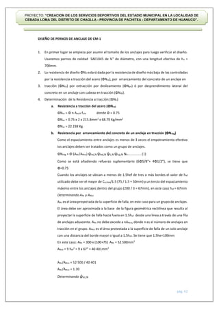 pág. 62
PROYECTO: “CREACION DE LOS SERVICIOS DEPORTIVOS DEL ESTADIO MUNICIPAL EN LA LOCALIDAD DE
CEBADA LOMA DEL DISTRITO DE CHAGLLA - PROVINCIA DE PACHITEA - DEPARTAMENTO DE HUANUCO”.
DISEÑO DE PERNOS DE ANCLAJE DE CM-1
1. En primer lugar se empieza por asumir el tamaño de los anclajes para luego verificar el diseño.
Usaremos pernos de calidad SAE1045 de ¾” de diámetro, con una longitud efectiva de he =
700mm.
2. La resistencia de diseño ΦNn estará dada por la resistencia de diseño más baja de las controladas
por la resistencia a tracción del acero (ΦNsa), por arrancamiento del concreto de un anclaje en
3. tracción (ΦNcb) por extracción por deslizamiento (ΦNpn) ó por desprendimiento lateral del
concreto en un anclaje con cabeza en tracción (ΦNsb).
4. Determinación de la Resistencia a tracción (ΦNn)
a. Resistencia a tracción del acero (ΦNsa)
ΦNsa = Φ n Ase,N futa donde Φ = 0.75
ΦNsa = 0.75 x 2 x 215.8mm2
x 68.70 Kg/mm2
ΦNsa = 22 238 Kg
b. Resistencia por arrancamiento del concreto de un anclaje en tracción (ΦNcbg)
Como el espaciamiento entre anclajes es menos de 3 veces el empotramiento efectivo
los anclajes deben ser tratados como un grupo de anclajes.
ΦNcbg = Φ (ANc/ANco) ψec,N ψed,N ψc,N ψcp,N Nb……………..(1)
Como se está añadiendo refuerzo suplementario (6Φ5/8”+ 4Φ1/2”), se tiene que
Φ=0.75
Cuando los anclajes se ubican a menos de 1.5hef de tres o más bordes el valor de hef
utilizado debe ser el mayor de Ca,max/1.5 (75 / 1.5 = 50mm) y un tercio del espaciamiento
máximo entre los anclajes dentro del grupo (200 / 3 = 67mm), en este caso hef = 67mm
Determinando ANc y ANco
ANc es el área proyectada de la superficie de falla, en este caso para un grupo de anclajes.
El área debe ser aproximada a la base de la figura geométrica rectilínea que resulta al
proyectar la superficie de falla hacia fuera en 1.5hef desde una línea a través de una fila
de anclajes adyacente. ANc no debe excede a nANco, donde n es el número de anclajes en
tracción en el grupo. ANco es el área protectada a la superficie de falla de un solo anclaje
con una distancia del borde mayor o igual a 1.5hef. Se tiene que 1.5he=100mm
En este caso: ANc = 300 x (100+75) ANc = 52 500mm2
ANco = 9 hef
2
= 9 x 672
= 40 401mm2
ANc/ANco = 52 500 / 40 401
ANc/ANco = 1.30
Determinando ψec,N
 