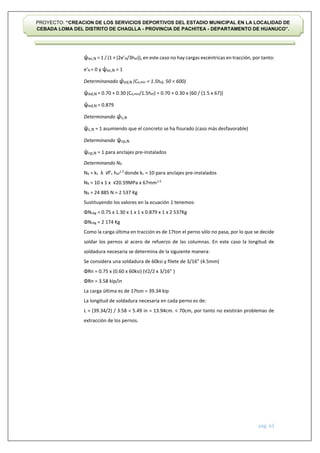 pág. 63
PROYECTO: “CREACION DE LOS SERVICIOS DEPORTIVOS DEL ESTADIO MUNICIPAL EN LA LOCALIDAD DE
CEBADA LOMA DEL DISTRITO DE CHAGLLA - PROVINCIA DE PACHITEA - DEPARTAMENTO DE HUANUCO”.
ψec,N = 1 / (1 + (2e’N/3hef)), en este caso no hay cargas excéntricas en tracción, por tanto:
e’N = 0 y ψec,N = 1
Determinanado ψed,N (Ca,min < 1.5hef, 50 < 600)
ψed,N = 0.70 + 0.30 (Ca,min/1.5hef) = 0.70 + 0.30 x (60 / (1.5 x 67))
ψed,N = 0.879
Determinando ψc,N
ψc,N = 1 asumiendo que el concreto se ha fisurado (caso más desfavorable)
Determinando ψcp,N
ψcp,N = 1 para anclajes pre-instalados
Determinando Nb
Nb = kc λ √f’c hef
1.5
donde kc = 10 para anclajes pre-instalados
Nb = 10 x 1 x √20.59MPa x 67mm1.5
Nb = 24 885 N = 2 537 Kg
Sustituyendo los valores en la ecuación 1 tenemos:
ΦNcbg = 0.75 x 1.30 x 1 x 1 x 0.879 x 1 x 2 537Kg
ΦNcbg = 2 174 Kg
Como la carga última en tracción es de 17ton el perno sólo no pasa, por lo que se decide
soldar los pernos al acero de refuerzo de las columnas. En este caso la longitud de
soldadura necesaria se determina de la siguiente manera:
Se considera una soldadura de 60ksi y filete de 3/16” (4.5mm)
ΦRn = 0.75 x (0.60 x 60ksi) (√2/2 x 3/16” )
ΦRn = 3.58 kip/in
La carga última es de 17ton = 39.34 kip
La longitud de soldadura necesaria en cada perno es de:
L = (39.34/2) / 3.58 = 5.49 in = 13.94cm. < 70cm, por tanto no existirán problemas de
extracción de los pernos.
 