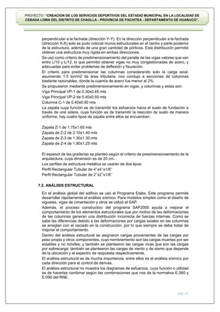 pág. 65
PROYECTO: “CREACION DE LOS SERVICIOS DEPORTIVOS DEL ESTADIO MUNICIPAL EN LA LOCALIDAD DE
CEBADA LOMA DEL DISTRITO DE CHAGLLA - PROVINCIA DE PACHITEA - DEPARTAMENTO DE HUANUCO”.
perpendicular a la fachada (dirección Y-Y). En la dirección perpendicular a la fachada
(dirección X-X) solo se pudo colocar muros estructurales en el centro y parte posterior
de la estructura, además de una gran cantidad de pórticos. Esta distribución permitió
obtener una estructura muy rígida en ambas direcciones.
Se usó como criterio de predimensionamiento del peralte de las vigas valores que van
entre L/10 y L/12, lo que permitió obtener vigas no muy congestionadas de acero, y
adecuadas para evitar problemas de deflexión y fisuración.
El criterio para predimensionar las columnas considerando solo la carga axial,
asumiendo 1.5 ton/m2 de área tributaria, nos condujo a secciones de columnas
bastante razonables, donde la cuantía de acero fue menor al 2%.
Se propusieron mediante predimensionamiento en vigas, y columnas y estas son:
Viga Principal VP-1 de 0.30x0.45 mts
Viga Principal VP-2 de 0.40x0.50 mts
Columna C-1 de 0.40x0.50 mts
La zapata cuya función es de transmitir los esfuerzos hacia el suelo de fundación a
través de una solera, cuya función es de transmitir la reacción de suelo de manera
uniforme, hay cuatro tipos de zapata entre ellos se encuentran:
Zapata Z-1 de 1.75x1.65 mts
Zapata de Z-2 de 2.10x1.40 mts
Zapata de Z-3 de 1.30x1.30 mts
Zapata de Z-4 de 1.90x1.25 mts
El espesor de las graderías se planteó según el criterio de presimensionamiento de la
arquitectura, cuya dimensión es de 20 cm.
Los perfiles de estructura metálica se usarán de dos tipos:
Perfil Rectangular Tubular de 4’’x4’’x1/8’’
Perfil Rectangular Tubular de 2’’x2’’x1/8’’
7.2. ANÁLISIS ESTRUCTURAL
En el análisis global del edificio se usó el Programa Etabs. Este programa permite
desarrollar rápidamente el análisis sísmico. Para modelos simples como el diseño de
viguetas, vigas de cimentación y otros se utilizó el SAP.
Además, el proceso constructivo del programa SAP2000 ayuda a mejorar el
comportamiento de los elementos estructurales que por motivo de las deformaciones
de las columnas generan una distribución incorrecta de fuerzas internas. Como se
sabe las diferencias debido a las deformaciones por cargas axiales en las columnas
se arreglan con el vaciado en la construcción, por lo que siempre se debe tratar de
mejorar el comportamiento.
Dentro del análisis estructural se asignaron cargas provenientes de las cargas por
peso propio y otros componentes, cuyo nombramiento son las cargas muertas por ser
estables y no móviles; y también se plantearon las cargas vivas que son las cargas
por sobrecarga; también se plantearon las cargas de viento y de sismo que depende
de la ubicación y el espectro de respuesta respectivamente.
El análisis estructural es de mucha importancia, entre ellos es el análisis sísmico por
cada dirección para el control de derivas.
El análisis estructural no muestra los diagramas de esfuerzos, cuya función o utilidad
es de hacerlas combinar según las combinaciones que nos da la normativa E.060 y
E.090 del RNE.
 