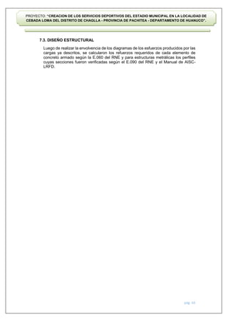 pág. 66
PROYECTO: “CREACION DE LOS SERVICIOS DEPORTIVOS DEL ESTADIO MUNICIPAL EN LA LOCALIDAD DE
CEBADA LOMA DEL DISTRITO DE CHAGLLA - PROVINCIA DE PACHITEA - DEPARTAMENTO DE HUANUCO”.
7.3. DISEÑO ESTRUCTURAL
Luego de realizar la envolvencia de los diagramas de los esfuerzos producidos por las
cargas ya descritos, se calcularon los refuerzos requeridos de cada elemento de
concreto armado según la E.060 del RNE y para estructuras metrálicas los perfiles
cuyas secciones fueron verificadas según el E.090 del RNE y el Manual de AISC-
LRFD.
 